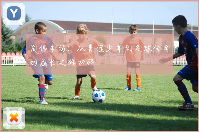 周伟专访:从青涩少年到足球传奇的成长之路回顾