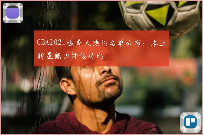 CBA2021选秀大热门名单公布,本土新星能力评估对比