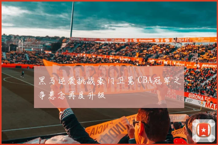 黑马逆袭挑战豪门卫冕 CBA冠军之争悬念再度升级