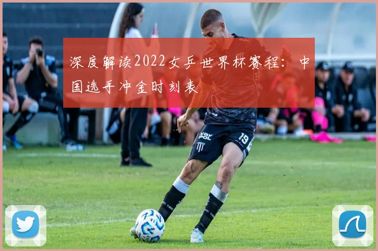 深度解读2022女乒世界杯赛程：中国选手冲金时刻表