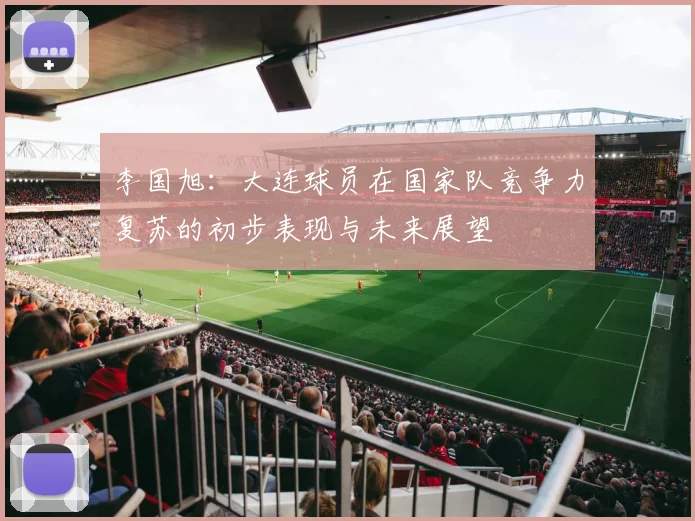 李国旭:大连球员在国家队竞争力复苏的初步表现与未来展望