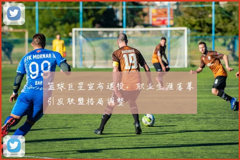 篮球巨星宣布退役，职业生涯落幕引发联盟格局调整