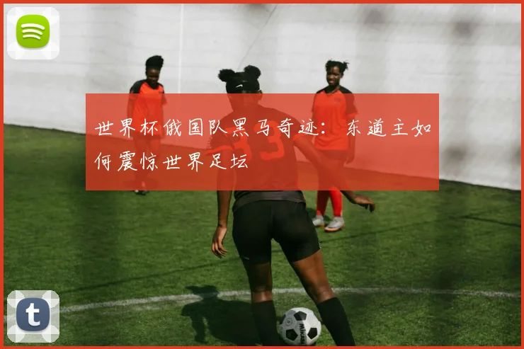 世界杯俄国队黑马奇迹:东道主如何震惊世界足坛