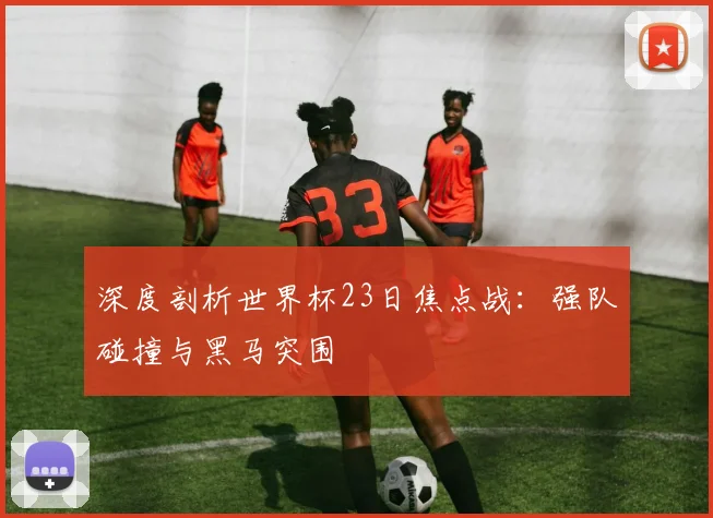 深度剖析世界杯23日焦点战：强队碰撞与黑马突围