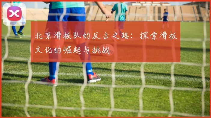 北京滑板队的反击之路：探索滑板文化的崛起与挑战