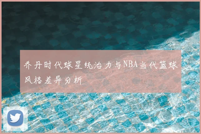 乔丹时代球星统治力与NBA当代篮球风格差异分析