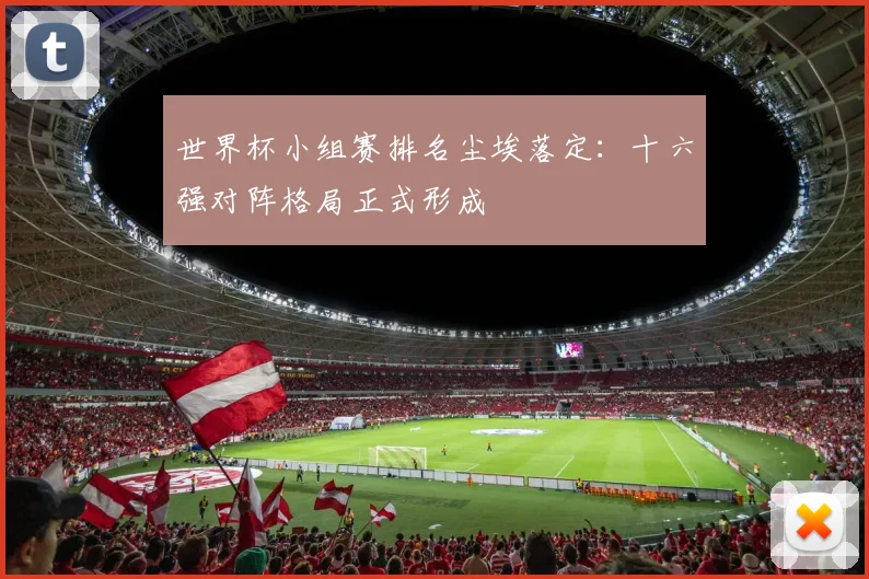 世界杯小组赛排名尘埃落定:十六强对阵格局正式形成