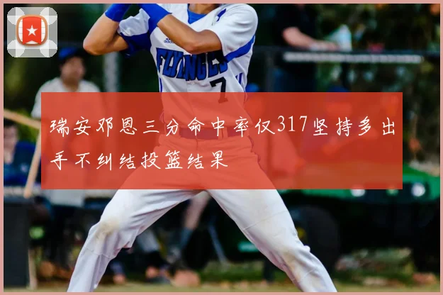 瑞安邓恩三分命中率仅317坚持多出手不纠结投篮结果