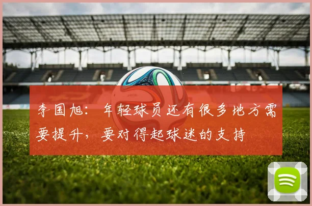 李国旭：年轻球员还有很多地方需要提升，要对得起球迷的支持