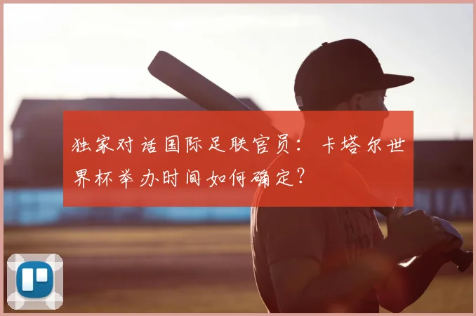 独家对话国际足联官员:卡塔尔世界杯举办时间如何确定?
