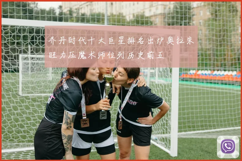 乔丹时代十大巨星排名出炉奥拉朱旺力压魔术师位列历史前五
