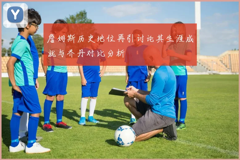 詹姆斯历史地位再引讨论其生涯成就与乔丹对比分析