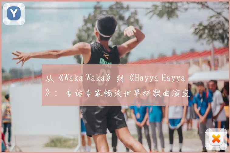 从《Waka Waka》到《Hayya Hayya》:专访专家畅谈世界杯歌曲演变