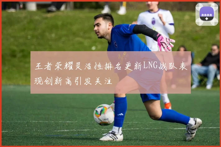 王者荣耀灵活性排名更新LNG战队表现创新高引发关注