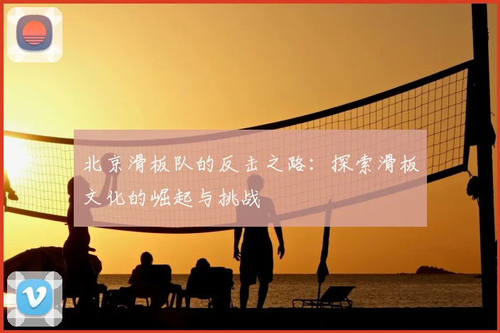 北京滑板队的反击之路:探索滑板文化的崛起与挑战