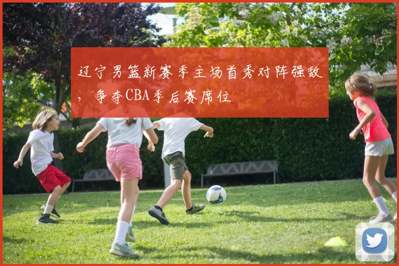 辽宁男篮新赛季主场首秀对阵强敌，争夺CBA季后赛席位