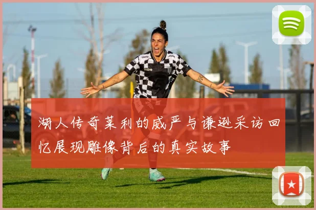 湖人传奇莱利的威严与谦逊采访回忆展现雕像背后的真实故事