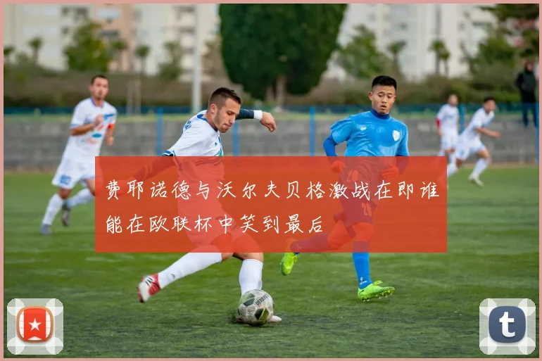 费耶诺德与沃尔夫贝格激战在即谁能在欧联杯中笑到最后