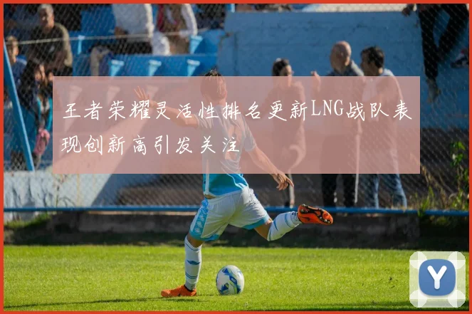 王者荣耀灵活性排名更新LNG战队表现创新高引发关注
