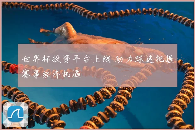 世界杯投资平台上线 助力球迷把握赛事经济机遇