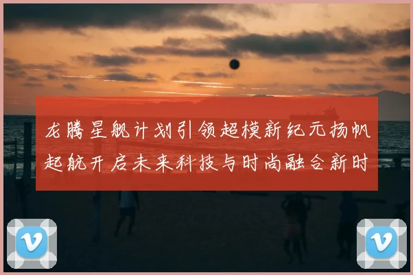 龙腾星舰计划引领超模新纪元扬帆起航开启未来科技与时尚融合新时代