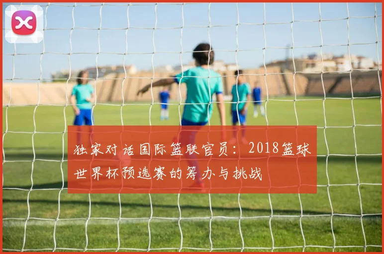 独家对话国际篮联官员:2018篮球世界杯预选赛的筹办与挑战