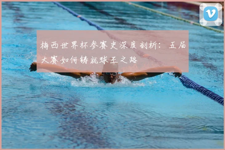 梅西世界杯参赛史深度剖析：五届大赛如何铸就球王之路