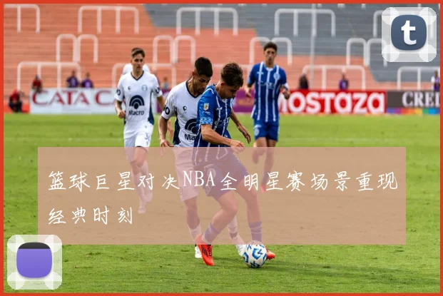 篮球巨星对决NBA全明星赛场景重现经典时刻