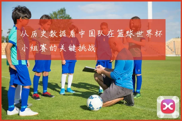 从历史数据看中国队在篮球世界杯小组赛的关键挑战