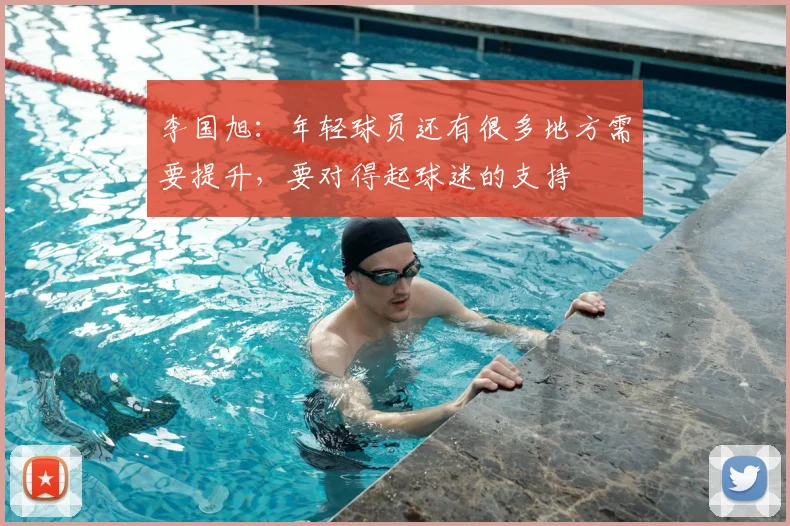 李国旭：年轻球员还有很多地方需要提升，要对得起球迷的支持