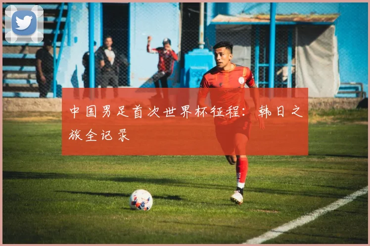 中国男足首次世界杯征程:韩日之旅全记录