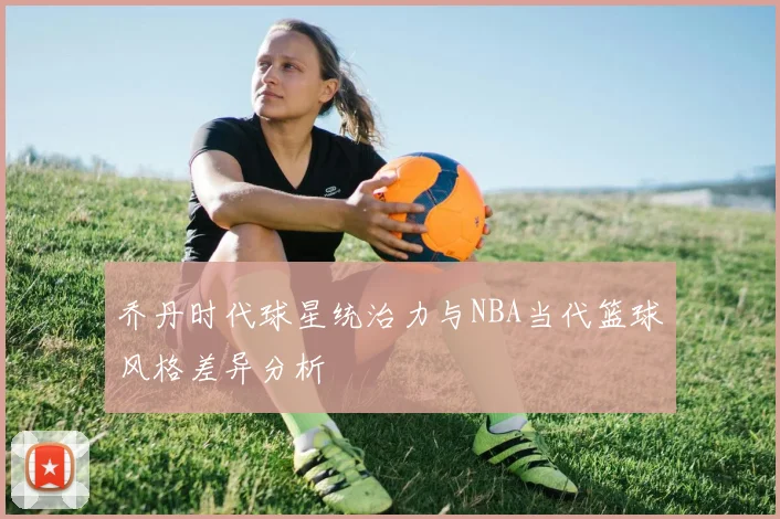 乔丹时代球星统治力与NBA当代篮球风格差异分析