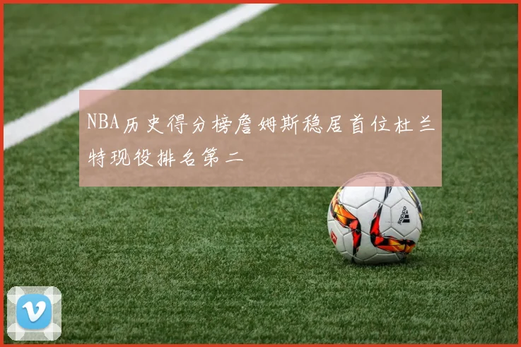 NBA历史得分榜詹姆斯稳居首位杜兰特现役排名第二