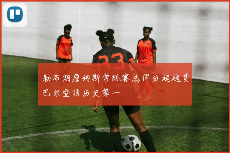 勒布朗詹姆斯常规赛总得分超越贾巴尔登顶历史第一
