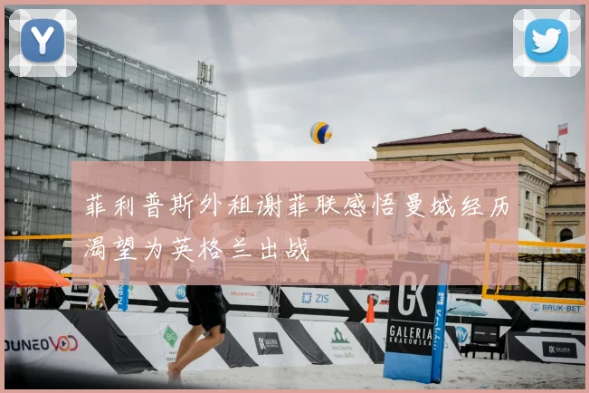 菲利普斯外租谢菲联感悟曼城经历渴望为英格兰出战