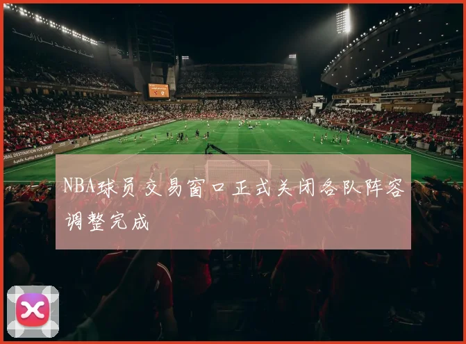 NBA球员交易窗口正式关闭各队阵容调整完成