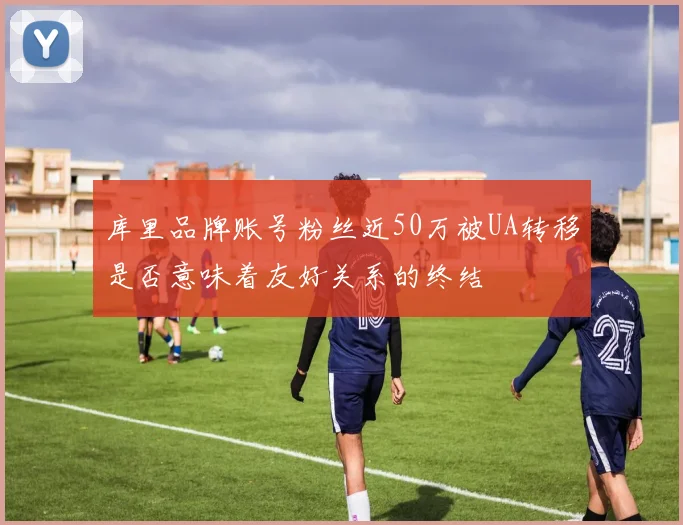 库里品牌账号粉丝近50万被UA转移是否意味着友好关系的终结