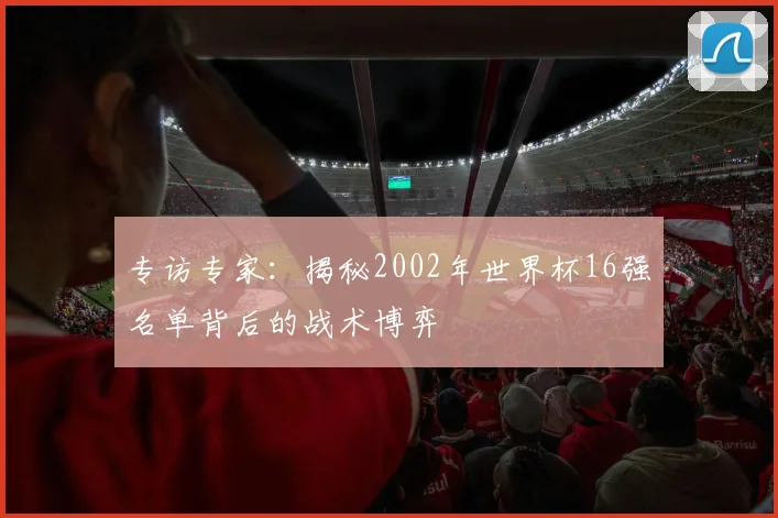 专访专家:揭秘2002年世界杯16强名单背后的战术博弈