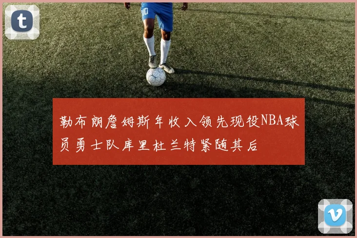 勒布朗詹姆斯年收入领先现役NBA球员勇士队库里杜兰特紧随其后