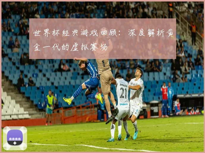 世界杯经典游戏回顾:深度解析黄金一代的虚拟赛场