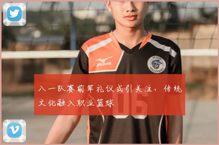 八一队赛前军礼仪式引关注,传统文化融入职业篮球