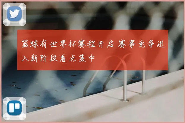篮球有世界杯赛程开启 赛事竞争进入新阶段看点集中