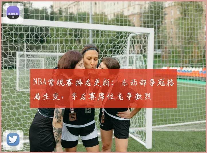 NBA常规赛排名更新：东西部争冠格局生变，季后赛席位竞争激烈