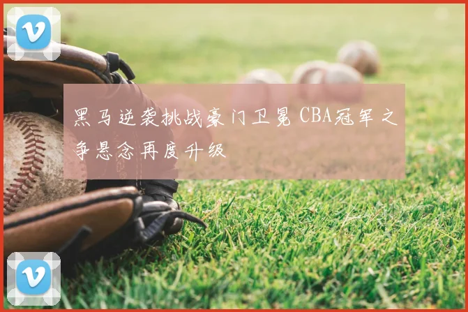 黑马逆袭挑战豪门卫冕 CBA冠军之争悬念再度升级
