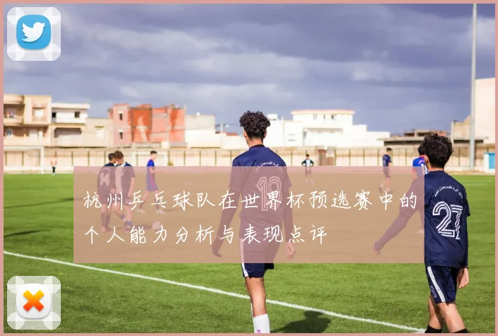 杭州乒乓球队在世界杯预选赛中的个人能力分析与表现点评