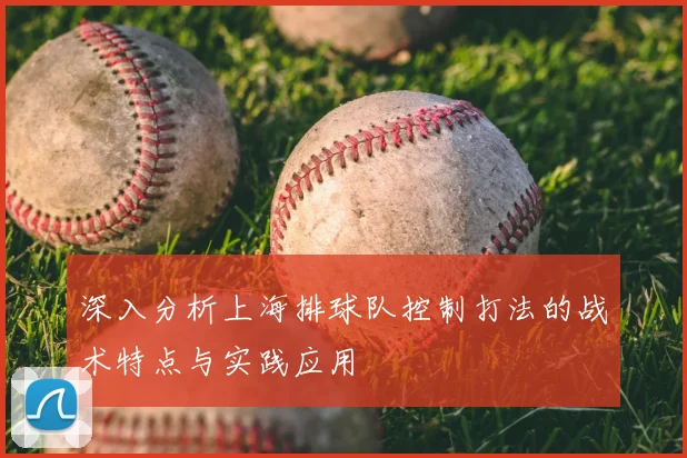 深入分析上海排球队控制打法的战术特点与实践应用